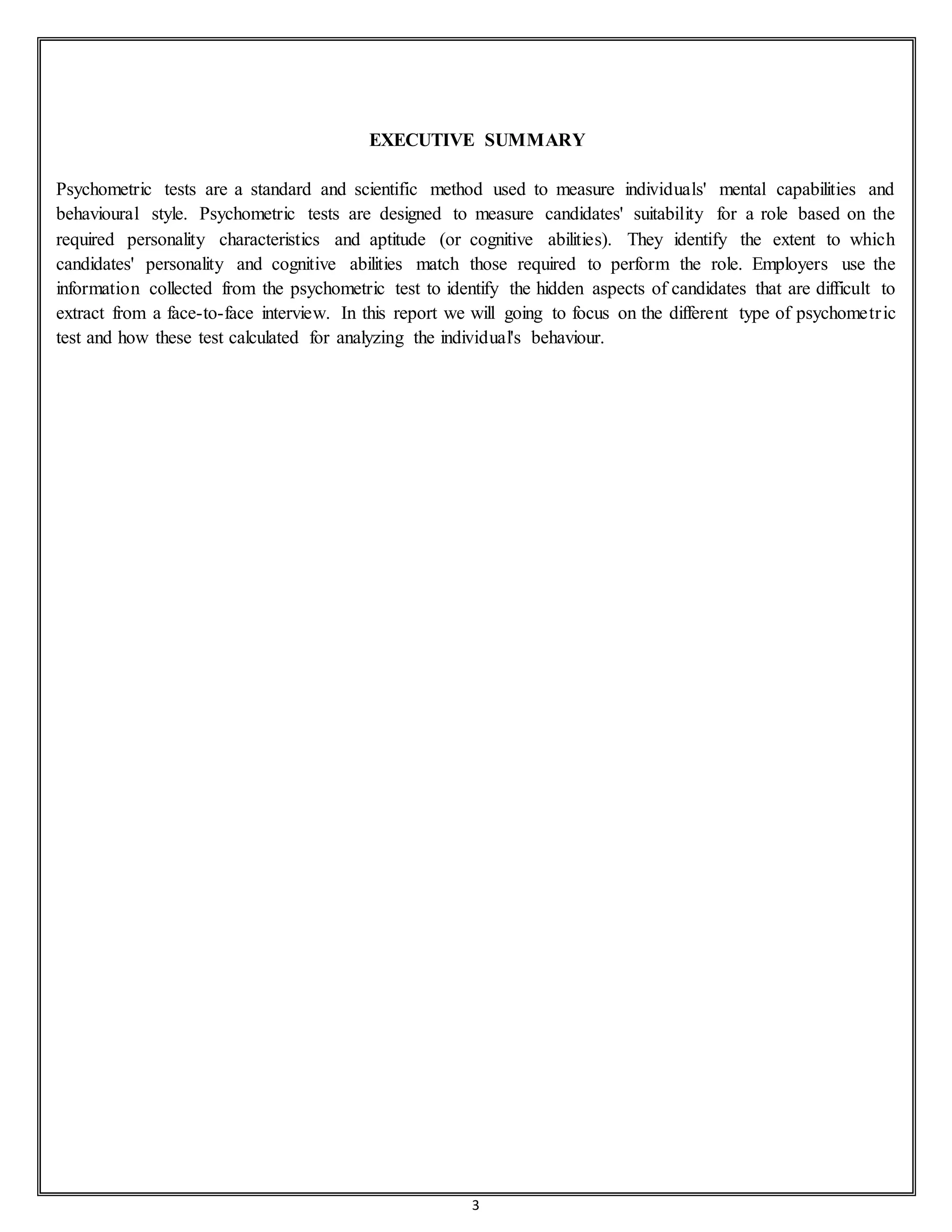 3
EXECUTIVE SUMMARY
Psychometric tests are a standard and scientific method used to measure individuals' mental capabilities and
behavioural style. Psychometric tests are designed to measure candidates' suitability for a role based on the
required personality characteristics and aptitude (or cognitive abilities). They identify the extent to which
candidates' personality and cognitive abilities match those required to perform the role. Employers use the
information collected from the psychometric test to identify the hidden aspects of candidates that are difficult to
extract from a face-to-face interview. In this report we will going to focus on the different type of psychometric
test and how these test calculated for analyzing the individual's behaviour.
 