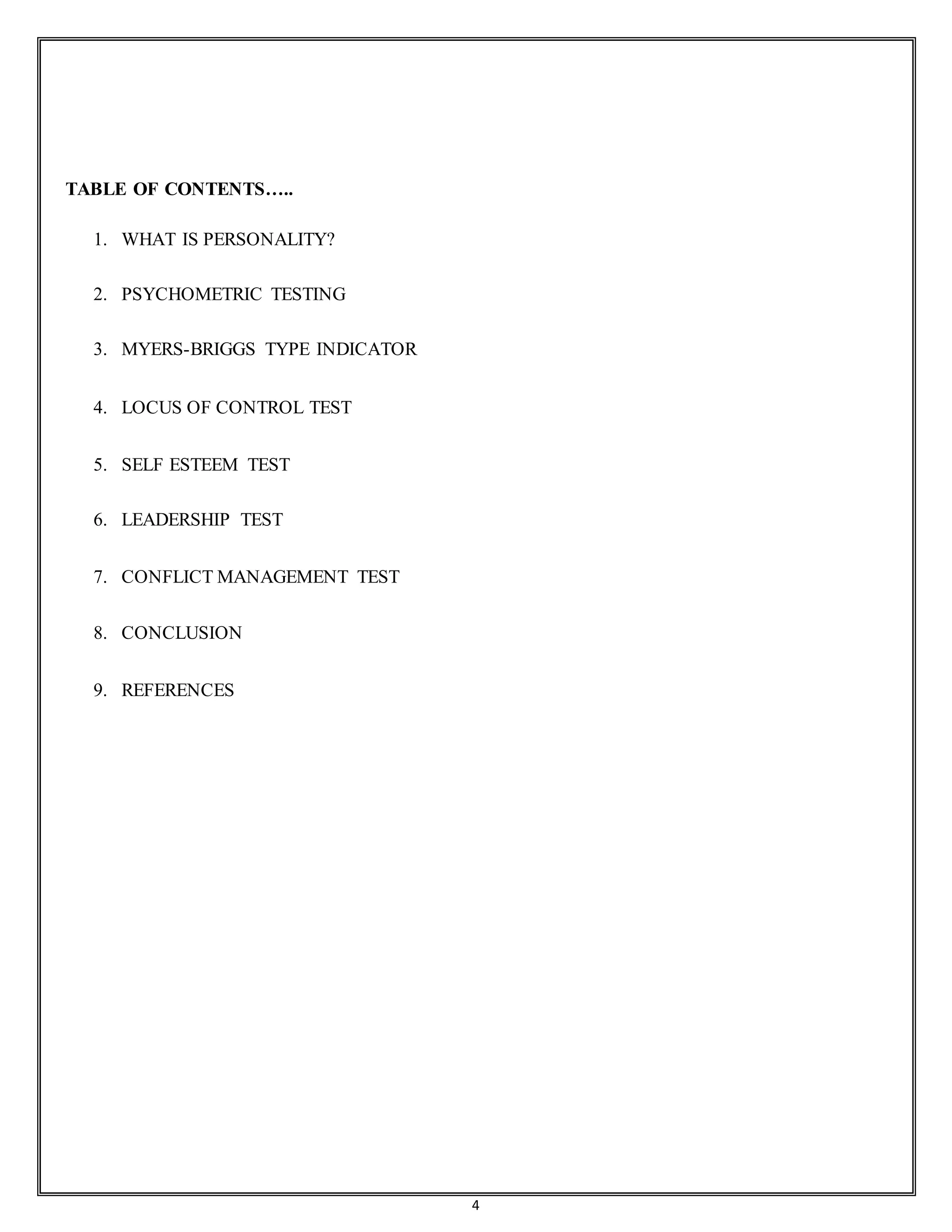 4
TABLE OF CONTENTS…..
1. WHAT IS PERSONALITY?
2. PSYCHOMETRIC TESTING
3. MYERS-BRIGGS TYPE INDICATOR
4. LOCUS OF CONTROL TEST
5. SELF ESTEEM TEST
6. LEADERSHIP TEST
7. CONFLICT MANAGEMENT TEST
8. CONCLUSION
9. REFERENCES
 