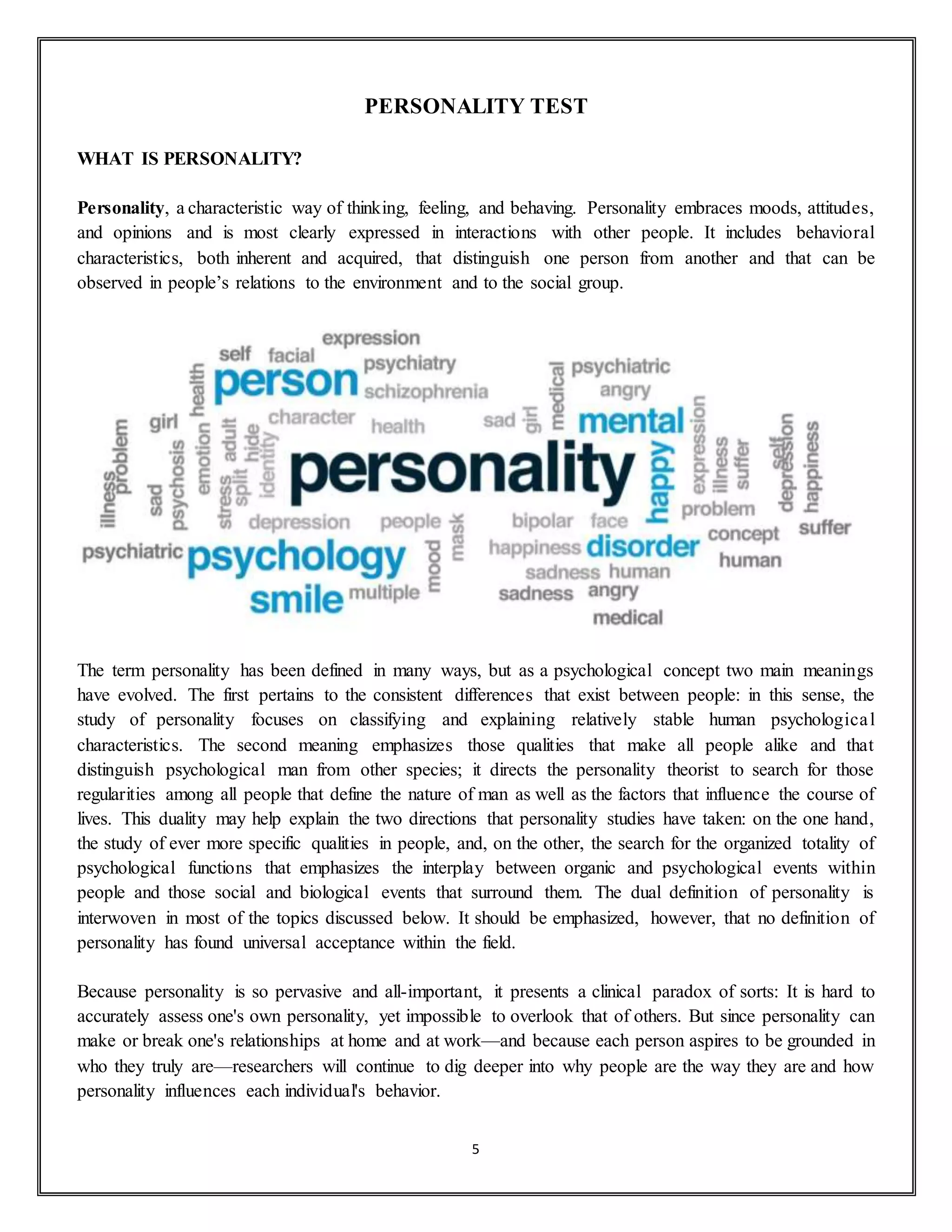 5
PERSONALITY TEST
WHAT IS PERSONALITY?
Personality, a characteristic way of thinking, feeling, and behaving. Personality embraces moods, attitudes,
and opinions and is most clearly expressed in interactions with other people. It includes behavioral
characteristics, both inherent and acquired, that distinguish one person from another and that can be
observed in people’s relations to the environment and to the social group.
The term personality has been defined in many ways, but as a psychological concept two main meanings
have evolved. The first pertains to the consistent differences that exist between people: in this sense, the
study of personality focuses on classifying and explaining relatively stable human psychological
characteristics. The second meaning emphasizes those qualities that make all people alike and that
distinguish psychological man from other species; it directs the personality theorist to search for those
regularities among all people that define the nature of man as well as the factors that influence the course of
lives. This duality may help explain the two directions that personality studies have taken: on the one hand,
the study of ever more specific qualities in people, and, on the other, the search for the organized totality of
psychological functions that emphasizes the interplay between organic and psychological events within
people and those social and biological events that surround them. The dual definition of personality is
interwoven in most of the topics discussed below. It should be emphasized, however, that no definition of
personality has found universal acceptance within the field.
Because personality is so pervasive and all-important, it presents a clinical paradox of sorts: It is hard to
accurately assess one's own personality, yet impossible to overlook that of others. But since personality can
make or break one's relationships at home and at work—and because each person aspires to be grounded in
who they truly are—researchers will continue to dig deeper into why people are the way they are and how
personality influences each individual's behavior.
 