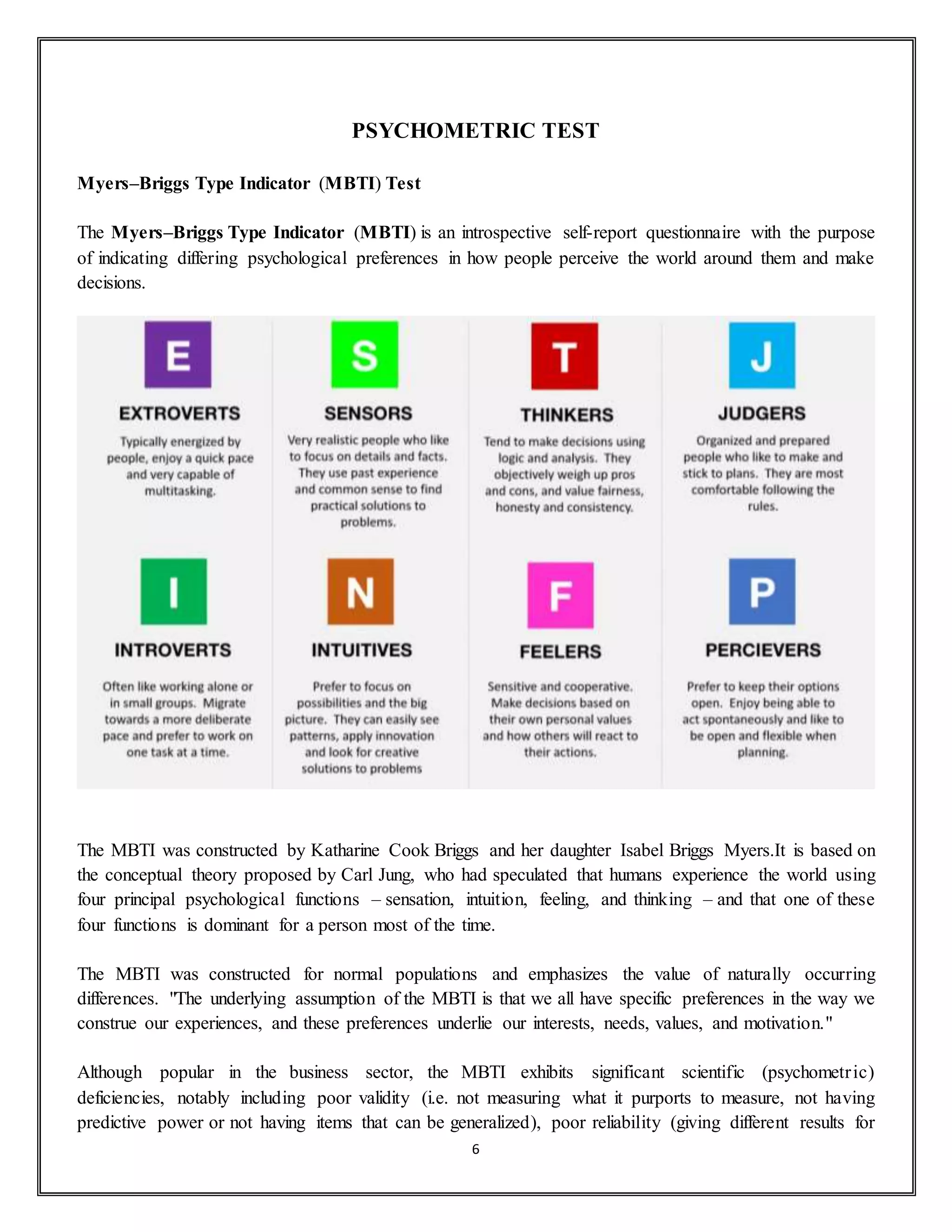 6
PSYCHOMETRIC TEST
Myers–Briggs Type Indicator (MBTI) Test
The Myers–Briggs Type Indicator (MBTI) is an introspective self-report questionnaire with the purpose
of indicating differing psychological preferences in how people perceive the world around them and make
decisions.
The MBTI was constructed by Katharine Cook Briggs and her daughter Isabel Briggs Myers.It is based on
the conceptual theory proposed by Carl Jung, who had speculated that humans experience the world using
four principal psychological functions – sensation, intuition, feeling, and thinking – and that one of these
four functions is dominant for a person most of the time.
The MBTI was constructed for normal populations and emphasizes the value of naturally occurring
differences. "The underlying assumption of the MBTI is that we all have specific preferences in the way we
construe our experiences, and these preferences underlie our interests, needs, values, and motivation."
Although popular in the business sector, the MBTI exhibits significant scientific (psychometric)
deficiencies, notably including poor validity (i.e. not measuring what it purports to measure, not having
predictive power or not having items that can be generalized), poor reliability (giving different results for
 