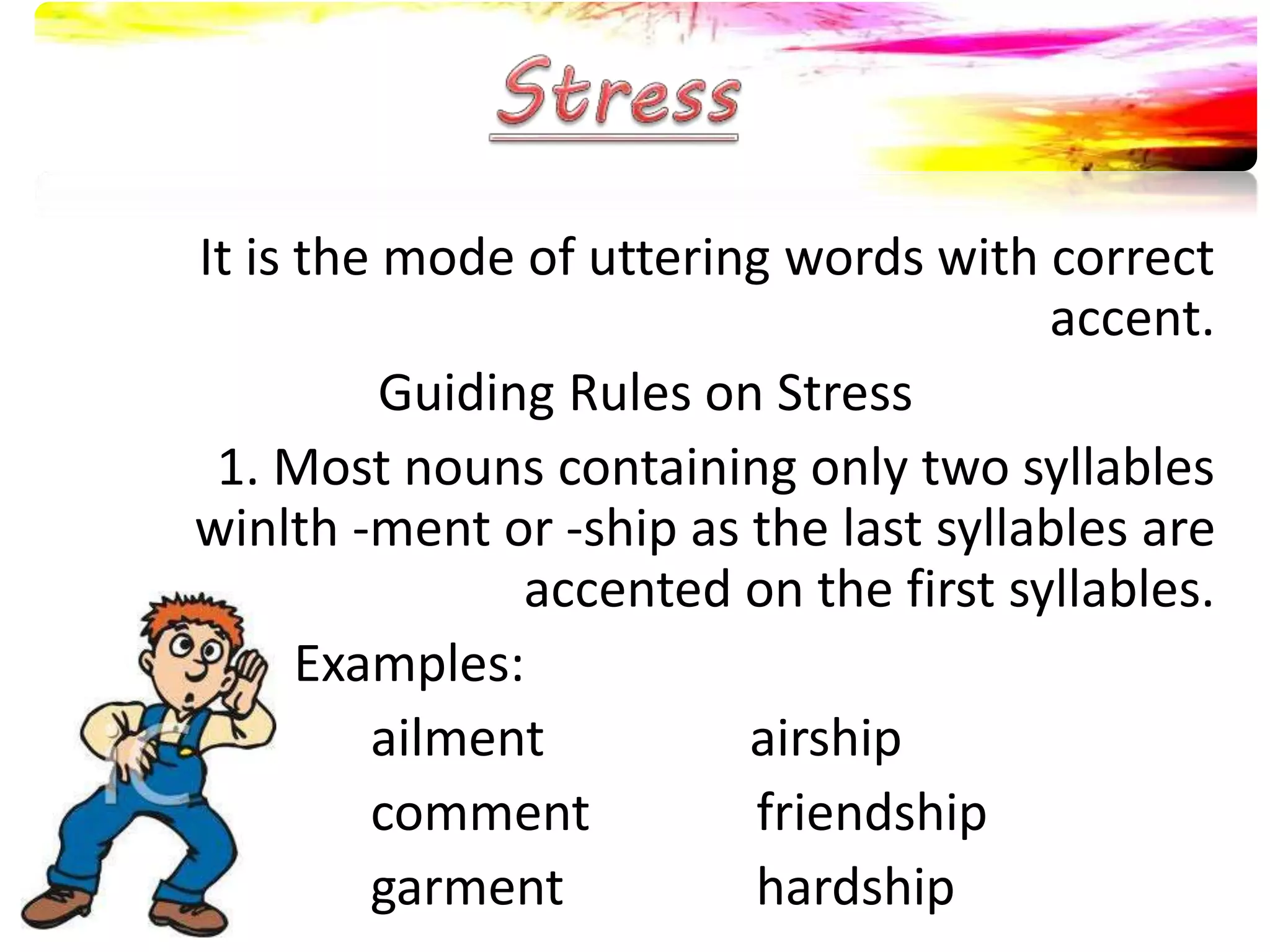 It is the mode of uttering words with correct
accent.
Guiding Rules on Stress
1. Most nouns containing only two syllables
winlth -ment or -ship as the last syllables are
accented on the first syllables.
Examples:
ailment airship
comment friendship
garment hardship