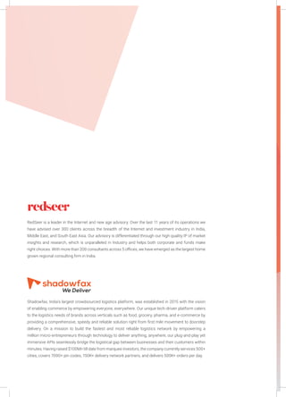 RedSeer is a leader in the Internet and new age advisory. Over the last 11 years of its operations we
have advised over 300 clients across the breadth of the Internet and investment industry in India,
Middle East, and South East Asia. Our advisory is differentiated through our high quality IP of market
insights and research, which is unparalleled in Industry and helps both corporate and funds make
right choices. With more than 200 consultants across 5 offices, we have emerged as the largest home
grown regional consulting firm in India.
Shadowfax, India’s largest crowdsourced logistics platform, was established in 2015 with the vision
of enabling commerce by empowering everyone, everywhere. Our unique tech-driven platform caters
to the logistics needs of brands across verticals such as food, grocery, pharma, and e-commerce by
providing a comprehensive, speedy and reliable solution right from first mile movement to doorstep
delivery. On a mission to build the fastest and most reliable logistics network by empowering a
million micro-entrepreneurs through technology to deliver anything, anywhere, our plug-and-play yet
immersive APIs seamlessly bridge the logistical gap between businesses and their customers within
minutes. Having raised $100Mn till date from marquee investors, the company currently services 500+
cities, covers 7000+ pin codes, 150K+ delivery network partners, and delivers 500K+ orders per day.
 