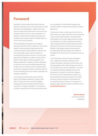 Foreword
Shadowfax services started with food and grocery
deliveries and within a span of five years grew to include
eCommerce and B2B logistics. Today, we are a full
stack 3PL player that has learned from across the nine
categories that we service in various capacities. Our
exposure to all facets of the logistics landscape has
provided us with unique insights and helped shape our
vision for the future of logistics.
We strongly believe that speed and criticality at
doorstep would drive the next revolution in eCommerce
logistics. Both these factors play heavily into the
customer’s decision making, platform stickiness, and
more importantly, a great customer experience –
something every business strives for. Our tech-driven
approach has enabled us to create a crowd-sourced
platform which delivers anything, anywhere in the
fastest possible time. However, one of the challenges
we faced over the course of building Shadowfax was
the lack of a macro level view which could be used as
a barometer to gauge the direction and performance of
the fast-emerging eCommerce industry, especially from
a logistics perspective.
It is with great excitement that I present the first
edition of the Redseer Shadowfax Logistics Index
(RSLI). Through this effort, we hope to highlight
emerging trends that are shaping the eCommerce
industry from a logistics standpoint. The ambition is
to publish a quarterly one-of-its-kind report that serves
as a comparator for how efficiently supply chains
connect e-tailers to markets and drive better customer
experiences.
The decision to share our learnings in the form of an
index came as an organic extension of our commitment
to drive industry-wide excellence. We joined hands
with RedSeer, one of India’s largest internet focussed
consulting firms, to create an objective and realistic
index using parameters and benchmarks that are the
driving force of success in the eCommerce industry.
RedSeer’s high-quality research driven approach
has helped bring forth key insights and a wealth of
knowledge from 40 eCommerce companies across six
sectors.
As the eCommerce industry evolves and logistics
with it, speed and criticality of deliveries, which
includes slot delivery, exchange, smooth returns, and
doorstep quality checks, will be the key go-to metrics
to drive volume and customer satisfaction. This index
is an attempt to identify challenges and push the
boundaries of innovation in eCommerce logistics.
In the time to come, I hope that RSLI will serve as a
benchmarking tool and provide readers with insight
and actions that can support the improvement of
the overall eCommerce industry. For any queries or
feedback, please feel free to reach out directly to me at
abhishek@shadowfax.in
Abhishek Bansal
Co-founder and CEO
Shadowfax
5RedSeer Shadowfax Logistics Index - Quarter 2 - FY21
 