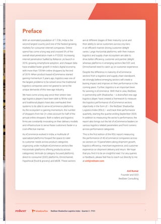 Preface
With an estimated population of 1.3 Bn, India is the
second largest country and one of the fastest growing
markets for consumer internet companies. Online
spend has come a long way and crossed 3% of the
overall retail penetration mark in FY2020. Increasing
internet penetration fuelled by Reliance Jio launch in
2016, growing smartphone adoption, and cheaper data
have enabled faster growth in India’s digital economy
with more than 135 Mn online shoppers by the end
of 2019. When product-based eCommerce started
gaining momentum 5 years ago, logistics was one of
the largest problems to be solved since the traditional
logistics companies were not geared to serve the
unique demands of this new-age industry.
We have come a long way since then where new-
age logistics players have been able to fill the void
and traditional players have also overhauled their
systems to be able to serve eCommerce platforms.
As the ecosystem is gaining momentum, the number
of shoppers from tier 2+ cities account for half of the
annual online shoppers. Both e-tailers and logistics
firms are constantly innovating on their delivery models
and infrastructure to serve these customers faster in a
cost-effective manner.
As eCommerce evolved in India, a multitude of
specialized platforms forayed the space to cater
to customer needs across product categories
organizing under multiple eCommerce sectors like
Horizontals (platforms offering products across
categories), Verticals (a category focused platform),
direct-to-consumer (D2C) platforms, Omnichannel,
Hyperlocal (food & grocery) and eB2B. These sectors
are at different stages of their maturity curve and
their ability to serve customers across city-tiers
in an efficient manner driving customer delight
varies. Large Horizontal platforms, with their mature
logistics and supply chain ecosystem are able to
drive better efficiency, customer and partner delight
whereas platforms in emerging sectors like D2C and
Omnichannel need to catch up on customer experience.
Despite the difference in maturity of eCommerce
sectors from a logistics and supply chain standpoint,
we strongly believe emerging sectors will create a
lasting impact and improve on their performance in the
coming years. Further, logistics is an important lever
for winning in eCommerce. With that in view, RedSeer,
in partnership with Shadowfax – a diversified new-age
logistics player, have created a framework to measure
the logistics performance of eCommerce sectors
objectively in the form of – the RedSeer Shadowfax
Logistics Index (RSLI) – and track their performance
quarterly, starting the quarter ending September 2020.
In addition to measuring the sector’s performance, the
report also brings out the list of eCommerce leaders on
various logistics related parameters and front runners
across performance categories.
This is the first edition of the RSLI report measuring
the performance of 40 eCommerce companies across
six sectors on 15 parameters along shipment growth,
logistics efficiency, merchant experience, and customer
experience on shipment delivery and return. We hope
that you find it to be an insightful read. For any queries
or feedback, please feel free to reach out directly to me
at anil@redseer.com
Anil Kumar
Founder and CEO
RedSeer Consulting
7RedSeer Shadowfax Logistics Index - Quarter 2 - FY21
 