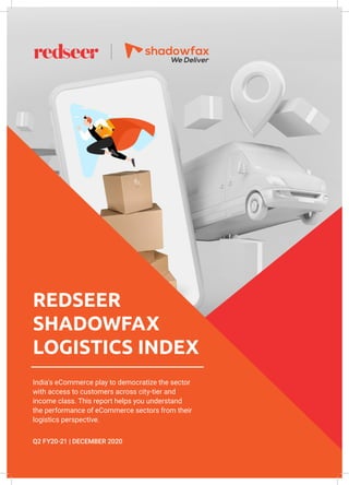 RSLI Index, Q2 FY20-21 | December 2020
REDSEER
SHADOWFAX
LOGISTICS INDEX
India's eCommerce play to democratize the sector
with access to customers across city-tier and
income class. This report helps you understand
the performance of eCommerce sectors from their
logistics perspective.
Q2 FY20-21 | DECEMBER 2020
 