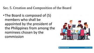 Sec. 5. Creation and Composition of the Board
•The Board is composed of (5)
members who shall be
appointed by the president of
the Philippines from among the
nominees chosen by the
commission
 