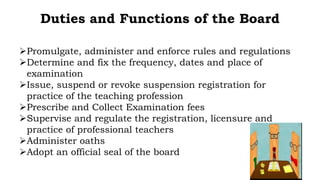 Duties and Functions of the Board
Promulgate, administer and enforce rules and regulations
Determine and fix the frequency, dates and place of
examination
Issue, suspend or revoke suspension registration for
practice of the teaching profession
Prescribe and Collect Examination fees
Supervise and regulate the registration, licensure and
practice of professional teachers
Administer oaths
Adopt an official seal of the board
 