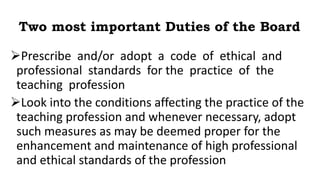 Two most important Duties of the Board
Prescribe and/or adopt a code of ethical and
professional standards for the practice of the
teaching profession
Look into the conditions affecting the practice of the
teaching profession and whenever necessary, adopt
such measures as may be deemed proper for the
enhancement and maintenance of high professional
and ethical standards of the profession
 