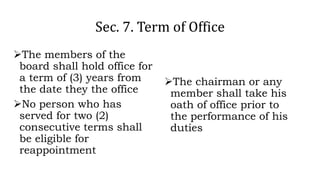 Sec. 7. Term of Office
The members of the
board shall hold office for
a term of (3) years from
the date they the office
No person who has
served for two (2)
consecutive terms shall
be eligible for
reappointment
The chairman or any
member shall take his
oath of office prior to
the performance of his
duties
 