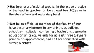 Has been a professional teacher in the active practice
of the teaching profession for at least ten (10) years in
the elementary and secondary level
Not be an official or member of the faculty of, nor
have pecuniary interest in any university, college,
school, or institution conferring a bachelor's degree in
education or its equivalents for at least three (3) years
prior to his appointment, and neither connected with
a review center
 