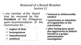 Removal of a Board Member
Section 12
 any member of the Board
may be removed by the
President of the Philippines
upon recommendation of the
Commission for :
immoral or dishonorable
conduct
commission or toleration
of irregularities in the
examination
after having been given
the opportunity to defend
himself in a proper
administrative
investigation
 neglect of duty
 Incompetence
 Unprofessional
 unethical
 