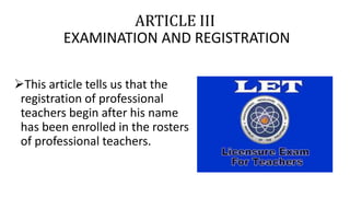 ARTICLE III
EXAMINATION AND REGISTRATION
This article tells us that the
registration of professional
teachers begin after his name
has been enrolled in the rosters
of professional teachers.
 