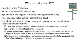 Who can take the LET?
A citizen of the Philippines
At least eighteen (18) years of age;
good health and of good reputation with high moral values;
not been convicted by final judgment by a court
 graduate of a school, college or university and possesses the minimum
educational qualifications
 Pre-School Teachers (bachelor's degree in early childhood education (BECED)
Elementary Teachers (BSEED) or its equivalent;
 Secondary (Bachelor's degree in education with a major and minor, or a bachelor's
degree in arts and sciences with at least ten (10) units in professional education
For teachers of vocational and two-year technical courses, a Bachelor's degree in the
field of specialization / (18) units in professional education.
 