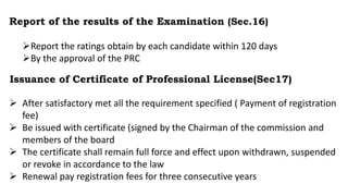 Report of the results of the Examination (Sec.16)
Report the ratings obtain by each candidate within 120 days
By the approval of the PRC
Issuance of Certificate of Professional License(Sec17)
 After satisfactory met all the requirement specified ( Payment of registration
fee)
 Be issued with certificate (signed by the Chairman of the commission and
members of the board
 The certificate shall remain full force and effect upon withdrawn, suspended
or revoke in accordance to the law
 Renewal pay registration fees for three consecutive years
 