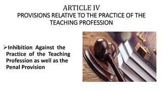 ARTICLE IV
PROVISIONS RELATIVE TO THE PRACTICE OF THE
TEACHING PROFESSION
Inhibition Against the
Practice of the Teaching
Profession as well as the
Penal Provision
 