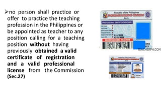no person shall practice or
offer to practice the teaching
profession in the Philippines or
be appointed as teacher to any
position calling for a teaching
position without having
previously obtained a valid
certificate of registration
and a valid professional
license from the Commission
(Sec.27)
 