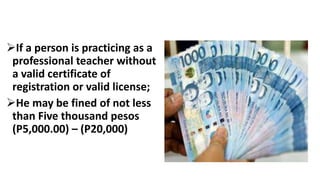 If a person is practicing as a
professional teacher without
a valid certificate of
registration or valid license;
He may be fined of not less
than Five thousand pesos
(P5,000.00) – (P20,000)
 