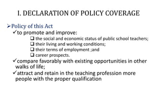 I. DECLARATION OF POLICY COVERAGE
Policy of this Act
to promote and improve:
 the social and economic status of public school teachers;
 their living and working conditions;
 their terms of employment ;and
 career prospects.
compare favorably with existing opportunities in other
walks of life;
attract and retain in the teaching profession more
people with the proper qualification
 