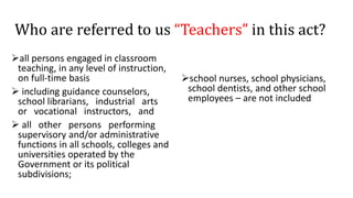 Who are referred to us “Teachers” in this act?
all persons engaged in classroom
teaching, in any level of instruction,
on full-time basis
 including guidance counselors,
school librarians, industrial arts
or vocational instructors, and
 all other persons performing
supervisory and/or administrative
functions in all schools, colleges and
universities operated by the
Government or its political
subdivisions;
school nurses, school physicians,
school dentists, and other school
employees – are not included
 