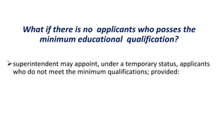What if there is no applicants who posses the
minimum educational qualification?
superintendent may appoint, under a temporary status, applicants
who do not meet the minimum qualifications; provided:
 
