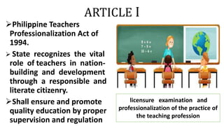 ARTICLE I
Philippine Teachers
Professionalization Act of
1994.
 State recognizes the vital
role of teachers in nation-
building and development
through a responsible and
literate citizenry.
Shall ensure and promote
quality education by proper
supervision and regulation
licensure examination and
professionalization of the practice of
the teaching profession
 