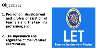 Objectives
1. Promotion, development
and professionalization of
teachers and the teaching
profession; and
2. The supervision and
regulation of the licensure
examination.
 