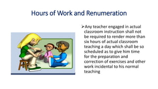 Hours of Work and Renumeration
Any teacher engaged in actual
classroom instruction shall not
be required to render more than
six hours of actual classroom
teaching a day which shall be so
scheduled as to give him time
for the preparation and
correction of exercises and other
work incidental to his normal
teaching
 