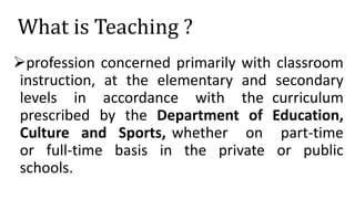 What is Teaching ?
profession concerned primarily with classroom
instruction, at the elementary and secondary
levels in accordance with the curriculum
prescribed by the Department of Education,
Culture and Sports, whether on part-time
or full-time basis in the private or public
schools.
 