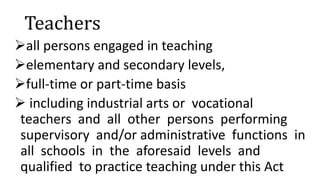 Teachers
all persons engaged in teaching
elementary and secondary levels,
full-time or part-time basis
 including industrial arts or vocational
teachers and all other persons performing
supervisory and/or administrative functions in
all schools in the aforesaid levels and
qualified to practice teaching under this Act
 