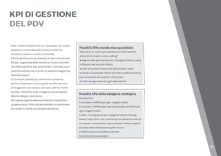 14
KPI DI GESTIONE
DEL PDV
Tutti i titolari/direttori da noi intervistati non erano
disposti a condividere alcun dato economico
(scontrino medio e numero di ricette).
Ciò che però hanno ammesso è di non utilizzare dei
KPI per la gestione della farmacia: l’unico controllo
che effettuano è di tipo semestrale o annuale con il
commercialista, ma si limita al valutare magazzino,
fatturato e costi.
Le farmacie, avendo più anime che convivono,
devono focalizzarsi da una parte sui farmaci etici
e l’erogazione del servizio sanitario, definiti Traffic
builder, e dall’altra sulle categorie merceologiche
definite Margin contributor.
Per questa ragione abbiamo ritenuto importante
proporre alcuni KPIs che permettano di monitorare
entrambe le realtà contemporaneamente.
Possibili KPIs mondo etico quotidiani
→ Numero di ricette per prevedere la DCR mensile
→ Scontrino medio : cross selling*
→ Segna-coda per monitorare il tempo di attesa, ossia
l’efficenza del servizio offerto
→ Orari di punte di lavoro per ottimizzare i costi
→ Tempo di sosta del cliente all’interno dalla farmacia
per aumentare le occasioni d’acquisto
→ Fatturato generato da ogni dipendente
Possibili KPIs della categoria strategica
(trimestrali)
→ Turnover e GMROI per ogni singolo brand
→ Turnover e GMROI per linee di prodotto all’interno di
ogni singolo brand
→ Slow moving parts per categoria (#slow moving
items/ total items: per monitorare le referenze lente di
un brand e mantenerle in percentuale ridotta rispetto
al totale delle referenze di quella marca
→ Performance di vendita a volume
(Q venduta/Q acquistata)
 