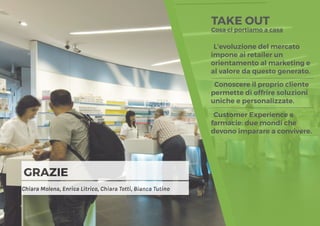 15
GRAZIE
Chiara Molena, Enrica Litrico, Chiara Totti, Bianca Tutino
TAKE OUT
Cosa ci portiamo a casa
L’evoluzione del mercato
impone ai retailer un
orientamento al marketing e
al valore da questo generato.
Conoscere il proprio cliente
permette di offrire soluzioni
uniche e personalizzate.
Customer Experience e
farmacie: due mondi che
devono imparare a convivere.
 