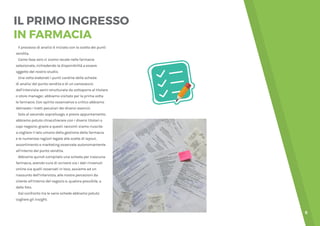 6
IL PRIMO INGRESSO
IN FARMACIA
Il processo di analisi è iniziato con la scelta dei punti
vendita.
Come fase zero ci siamo recate nelle farmacie
selezionate, richiedendo la disponibilità a essere
oggetto del nostro studio.
Una volta elaborati i punti cardine della scheda
di analisi del punto vendita e di un canovaccio
dell’intervista semi-strutturata da sottoporre al titolare
o store manager, abbiamo visitato per la prima volta
le farmacie. Con spirito osservativo e critico abbiamo
delineato i tratti peculiari dei diversi esercizi.
Solo al secondo sopralluogo, e previo appuntamento,
abbiamo potuto chiacchierare con i diversi titolari o
capi negozio: grazie a questi racconti siamo riuscite
a cogliere il lato umano della gestione della farmacia
e le numerose ragioni legate alle scelte di layout,
assortimento e marketing osservate autonomamente
all’interno del punto vendita.
Abbiamo quindi compilato una scheda per ciascuna
farmacia, avendo cura di scrivere sia i dati rinvenuti
online sia quelli osservati in loco, assieme ad un
riassunto dell’intervista, alle nostre percezioni da
cliente all’interno del negozio e, qualora possibile, a
delle foto.
Dal confronto tra le varie schede abbiamo potuto
cogliere gli insight.
 