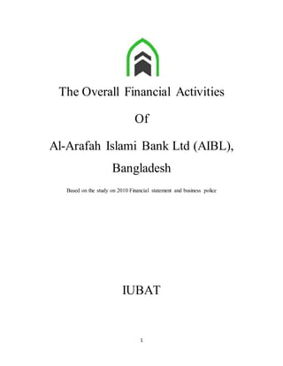 1
The Overall Financial Activities
Of
Al-Arafah Islami Bank Ltd (AIBL),
Bangladesh
Based on the study on 2010 Financial statement and business police
IUBAT
 