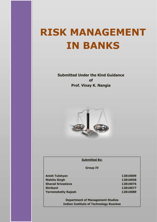 RISK MANAGEMENT
IN BANKS
Submitted Under the Kind Guidance
of
Prof. Vinay K. Nangia
Submitted By:
Group IV
Anish Tulshyan 12810009
Nishita Singh 12810058
Sharad Srivastava 12810076
Shrikant 12810077
Yerremshetty Rajesh 12810089
Department of Management Studies
Indian Institute of Technology Roorkee
 