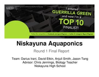 Niskayuna Aquaponics
                Round 1 Final Report
Team: Darius Irani, David Etkin, Anjuli Smith, Jason Tang
       Advisor: Chris Jennings, Biology Teacher
                Niskayuna High School
 