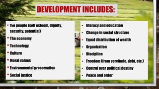 DEVELOPMENT INCLUDES:
• The people (self esteem, dignity,
security, potential)
•The economy
•Technology
•Culture
•Moral values
•Environmental preservation
•Social justice
• literacy and education
• Change in social structure
• Equal distribution of wealth
• Organization
• Discipline
• Freedom (from servitude, debt, etc.)
• Control over political destiny
• Peace and order
 