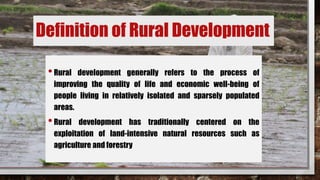 Definition of Rural Development
•Rural development generally refers to the process of
improving the quality of life and economic well-being of
people living in relatively isolated and sparsely populated
areas.
•Rural development has traditionally centered on the
exploitation of land-intensive natural resources such as
agriculture and forestry
 