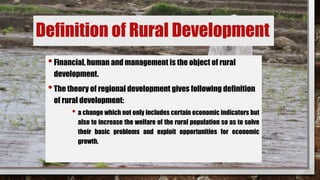 Definition of Rural Development
•Financial, human and management is the object of rural
development.
•The theory of regional development gives following definition
of rural development:
• a change which not only includes certain economic indicators but
also to increase the welfare of the rural population so as to solve
their basic problems and exploit opportunities for economic
growth.
 