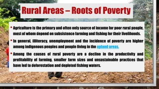 Rural Areas – Roots of Poverty
•Agriculture is the primary and often only source of income for poor rural people,
most of whom depend on subsistence farming and fishing for their livelihoods.
•In general, illiteracy, unemployment and the incidence of poverty are higher
among indigenous peoples and people living in the upland areas.
•Among the causes of rural poverty are a decline in the productivity and
profitability of farming, smaller farm sizes and unsustainable practices that
have led to deforestation and depleted fishing waters.
 