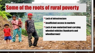 Some of the roots of rural poverty
•Lack of infrastructure
•Insufficient access to markets
•Lack of non-motorized load-carrying
wheeled vehicles (handcarts and
wheelbarrows)
 