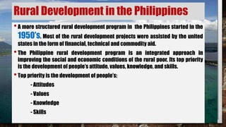 Rural Development in the Philippines
•A more structured rural development program in the Philippines started in the
1950’s. Most of the rural development projects were assisted by the united
states in the form of financial, technical and commodity aid.
•The Philippine rural development program is an integrated approach in
improving the social and economic conditions of the rural poor. Its top priority
is the development of people’s attitude, values, knowledge, and skills.
•Top priority is the development of people’s:
- Attitudes
- Values
- Knowledge
- Skills
 