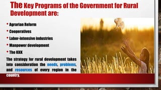 TheKey Programs of the Government for Rural
Development are:
•Agrarian Reform
•Cooperatives
•Labor-intensive industries
•Manpower development
•The KKK
The strategy for rural development takes
into consideration the needs, problems,
and resources of every region in the
country.
 