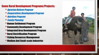 Some Rural Development Programs/Projects:
•Agrarian Reform Program
•Cooperatives Development Program
•Nutrition Program
•Family Planning
•Human Settlement Program
•Community Development Program
•Integrated Area Development Program
•Rural Electrification Program
•Fishing Resources Management
•Medium And Small-scale Industries
 