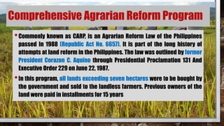 Comprehensive Agrarian Reform Program
•Commonly known as CARP, is an Agrarian Reform Law of the Philippines
passed In 1988 (Republic Act No. 6657). It is part of the long history of
attempts at land reform in the Philippines. The law was outlined by former
President Corazon C. Aquino through Presidential Proclamation 131 And
Executive Order 229 on June 22, 1987.
•In this program, all lands exceeding seven hectares were to be bought by
the government and sold to the landless farmers. Previous owners of the
land were paid in installments for 15 years
 