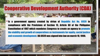 Cooperative Development Authority (CDA)
•Is a government agency created by virtue of Republic Act No. 6939 in
compliance with the Provisions of Section 15, Article XII of the Philippine
Constitution of 1987 which mandates Congress to create an agency to promote
the viability and growth of cooperatives as instruments for equity, social justice
and economic development. RA 6939 was signed into law on march 10, 1990.
 