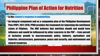 Philippine Plan of Action for Nutrition
•Is the country's response to malnutrition.
•An integral component and as a companion plan of the Philippine Development
Plan (PDP), 2011-2016, PPAN provides the framework for improving the nutritional
status of Filipinos. The NNC believes that nutrition should and would have
influence and would be influenced by other concerns in the PDP -- from pursuit
of inclusive growth to macroeconomic policy, industry, agriculture and
fisheries, infrastructure, governance, peace and security, and environment and
natural resources.
 
