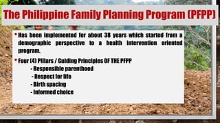 The Philippine Family Planning Program (PFPP)
•Has been implemented for about 38 years which started from a
demographic perspective to a health intervention oriented
program.
•Four (4) Pillars / Guiding Principles OF THE PFPP
- Responsible parenthood
- Respect for life
- Birth spacing
- Informed choice
 