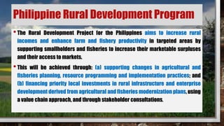 Philippine Rural Development Program
•The Rural Development Project for the Philippines aims to increase rural
incomes and enhance farm and fishery productivity in targeted areas by
supporting smallholders and fisheries to increase their marketable surpluses
and their access to markets.
•This will be achieved through: (a) supporting changes in agricultural and
fisheries planning, resource programming and implementation practices; and
(b) financing priority local investments in rural infrastructure and enterprise
development derived from agricultural and fisheries modernization plans, using
a value chain approach, and through stakeholder consultations.
 