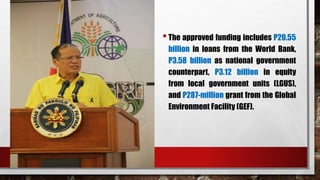 •The approved funding includes P20.55
billion in loans from the World Bank,
P3.58 billion as national government
counterpart, P3.12 billion in equity
from local government units (LGUS),
and P287-million grant from the Global
Environment Facility (GEF).
 