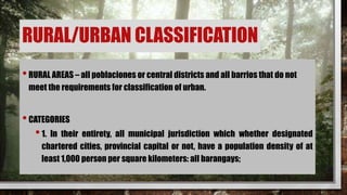 RURAL/URBAN CLASSIFICATION
•RURAL AREAS – all poblaciones or central districts and all barrios that do not
meet the requirements for classification of urban.
•CATEGORIES
•1. In their entirety, all municipal jurisdiction which whether designated
chartered cities, provincial capital or not, have a population density of at
least 1,000 person per square kilometers: all barangays;
 